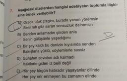 #yi an
wap
zma
7. Aşağıdaki dizelerden hangisi edebiyatın toplumla ilişki-
sine örnek verilebilir?
C
A) Orada ufuk çizgim, burada yanım yöremsin
Beni ruh gibi saran sonsuzluk dairemsin
B) Benden anlamadın şiirden anla
Senin gülüşünle yaşadığımı
C) Bir şey kaldı bu denizin kıyısında senden
Bakışlarla yüklü, söylemlerle sessiz
D) Günahın sevabın adı kalmadı
Hakikate giden iz belli değil
E) Her şey birgün hatıradır yaşayanlar dilinde
Her şey erir erimeyen bu zamanın elinde