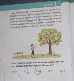 3.
Kavrama Testi
"Hava sıcaklığının 22 °C olduğu rüzgârlı bir günde Ömer,
ağaçtaki son elmayı gözüne kestirir. Uzanarak yetişemeye-
ceğini anlayınca, babasının 2,5 m'lik merdivenini kullanma-
yı düşünür. Birkaç saniyelik tereddütün ardından iyi bir fikir
olmadığına karar verir. Neyse ki aniden şiddetlenen rüzgâr,
60 km/sa'lik hızıyla elmayı Ömer'in önüne düşürür."
Merdiven
A) 1
Ömer'in elmaya ulaşma sürecini anlatan metinde kaç fizik-
sel büyüklük SI birimine uygun kullanılmıştır?
C) 3
Ömer
B) 2
D) 4
E) 5