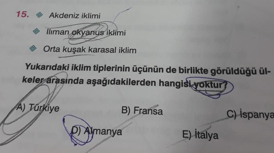 15.
D
Akdeniz iklimi
Iliman okyanus iklimi
Orta kuşak karasal iklim
Yukarıdaki iklim tiplerinin üçünün de birlikte görüldüğü ül-
keler arasında aşağıdakilerden hangisi yoktur
A) Türkiye
B) Fransa
D) Almanya
E) italya
C) İspanya