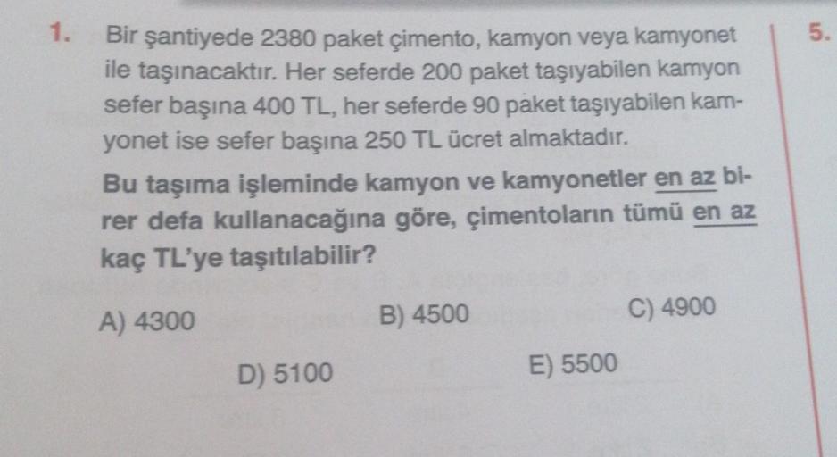 1.
Bir şantiyede 2380 paket çimento, kamyon veya kamyonet
ile taşınacaktır. Her seferde 200 paket taşıyabilen kamyon
sefer başına 400 TL, her seferde 90 paket taşıyabilen kam-
yonet ise sefer başına 250 TL ücret almaktadır.
Bu taşıma işleminde kamyon ve ka