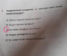 2. Aşağıdakilerin hangisinde "ne" sözcüğü zamir olarak
kullanılmamıştır?
A) Okulun kapısını ne ile açmışlar?
B) Bugün senden ne istedi?
C) Ne hâlde olduğunu kim biliyor?
D) Akşam yemeğinde ne var?
E) Bu aralar ne ile meşgul oluyorsun?