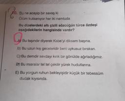 10. Bu ne acayip bir savaş ki
Ölüm kutsanıyor her iki namluda
Bu dizelerdeki altı çizili sözcüğün türce özdeşi
aşağıdakilerin hangisinde vardır?
G
A) Bu taşındır diyerek Kabe'yi diksem başına.
B) Bu uzun kış geceleridir beni uykusuz bırakan.
C) Bu demdir sevdayı kırık bir gönülde ağırladığımız.
D) Bu misralar tel tel çekilir yürek hudutlarına.
E) Bu yorgun ruhun bekleyişidir küçük bir tebessüm
dudak kıyısında.