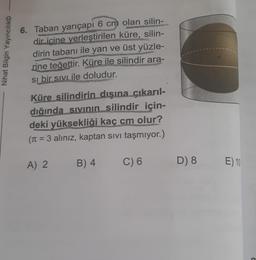 Nihat Bilgin Yayıncılık
6. Taban yarıçapı 6 cm olan silin-
dir içine yerleştirilen küre, silin-
dirin tabanı ile yan ve üst yüzle-
rine teğettir. Küre ile silindir ara-
Si bir sıvı ile doludur.
Küre silindirin dışına çıkarıl-
dığında sıvının silindir için-
deki yüksekliği kaç cm olur?
(π = = 3 alınız, kaptan sıvı taşmıyor.)
A) 2
B) 4
C) 6
D) 8
E) 10