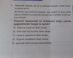 1. Magmatik kayaçlar dış ve iç püskürük kayaçlar olmak üzere
iki gruba ayrılır.
Bunlardan dış püskürük kayaçlar, ince kristalli ve koyu renkli
yapıya sahipken iç püskürük kayaçlar ise iri kristalli ve sert ya-
pıya sahiptir.
Püskürük kayaçlardaki bu farklılıkların ortaya çıkması
aşağıdakilerden hangisi ile ilgilidir?
A) Soğuma hızlarının farklı olması
B) Etkili olan dış kuvvetin farklı olması
C) Lavların yapılarının farklı olması
D) Organik maddelerin farklı olması
E) İçlerinde fosil bulunup bulunmaması