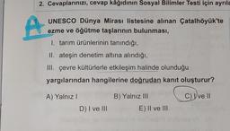 2. Cevaplarınızı, cevap kâğıdının Sosyal Bilimler Testi için ayrıla
UNESCO Dünya Mirası listesine alınan Çatalhöyük'te
ezme ve öğütme taşlarının bulunması,
1. tarım ürünlerinin tanındığı,
II. ateşin denetim altına alındığı,
III. çevre kültürlerle etkileşim halinde olunduğu
yargılarından hangilerine doğrudan kanıt oluşturur?
C) Ive II
A) Yalnız I
D) I ve III
B) Yalnız III
E) II ve III