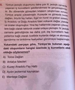 5. Türkiye jeolojik oluşumunu daha çok III. jeolojik zamanda
yaşanan iç kuvvetlerin şekillendirmesi ile gerçekleştirmiş-
tir. Bu dönemde güneyden kıtaların sıkıştırması sonucu
Türkiye arazisi yükselmiştir. Kuzeyde ve güneyde kıvrım
dağları, büyük fay hatları, Ege'nin horst ve graben sistemi,
İç Anadolu ve Doğu Anadolu'daki volkanik dağlar, platolar
ve ovalar oluşmuştur. Yine fay hatlarında yaşanan çökme-
lere bağlı olarak tektonik ovalar ortaya çıkmıştır. IV. jeolojik
zamana gelindiğinde ise daha çok dış kuvvetlerin faali-
erine bağlı olarak özellikle kıyılarda dalga ve akıntıların
aşındırma ve biriktirme faaliyetleri görülmeye başlanmıştır.
8 000,683 menuer veb
Yukarıdaki parçaya göre, Türkiye'de bulunan aşağı-
daki oluşumların hangisi üzerinde iç kuvvetlerin etkili
olduğu söylenemez?
A) Toros Dağları
B) Antalya falezleri
C) Kuzey Anadolu Fay Hattı
D) Aydın jeotermal kaynakları
E) Menteşe Dağları