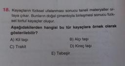 18. Kayaçların fiziksel ufalanması sonucu taneli materyaller or-
taya çıkar. Bunların doğal çimentoyla birleşmesi sonucu fizik-
sel tortul kayaçlar oluşur.
hangisi bu tür kayaçlara örnek olarak
Aşağıdakilerden
gösterilebilir?
A) Kil taşı
C) Trakit
B) Alçı taşı
D) Kireç taşı
E) Tebeşir