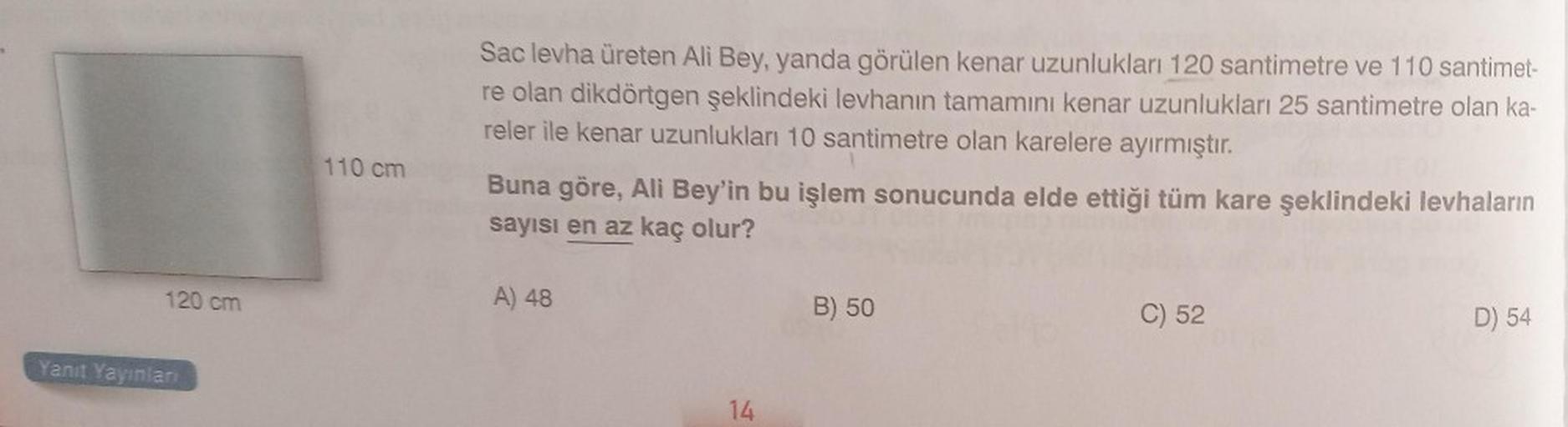 120 cm
Yanıt Yayınları
110 cm
Sac levha üreten Ali Bey, yanda görülen kenar uzunlukları 120 santimetre ve 110 santimet-
re olan dikdörtgen şeklindeki levhanın tamamını kenar uzunlukları 25 santimetre olan ka-
reler ile kenar uzunlukları 10 santimetre olan