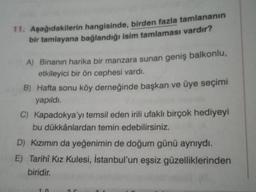 11. Aşağıdakilerin hangisinde, birden fazla tamlananın
bir tamlayana bağlandığı isim tamlaması vardır?
A) Binanın harika bir manzara sunan geniş balkonlu,
etkileyici bir ön cephesi vardı.
B) Hafta sonu köy derneğinde başkan ve üye seçimi
yapıldı.
C) Kapadokya'yı temsil eden irili ufaklı birçok hediyeyi
bu dükkânlardan temin edebilirsiniz.
D) Kızımın da yeğenimin de doğum günü aynıydı.
E) Tarihî Kız Kulesi, İstanbul'un eşsiz güzelliklerinden
biridir.
10
25