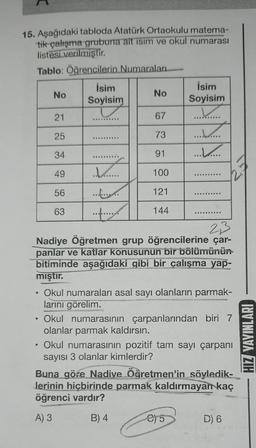 15. Aşağıdaki tabloda Atatürk Ortaokulu matema-
tik çalışma grubuna ait isim ve okul numarası
listesi verilmiştir.
Tablo: Öğrencilerin Numaraları
。
No
●
21
25
34
49
56
63
İsim
Soyisim
ww********
............
.....
No
67
73
91
100
121
144
2,3
Nadiye Öğretmen grup öğrencilerine çar-
panlar ve katlar konusunun bir bölümünün
bitiminde aşağıdaki gibi bir çalışma yap-
mıştır.
İsim
Soyisim
.........
...........
Okul numaraları asal sayı olanların parmak-
larını görelim.
Okul numarasının çarpanlarından biri 7
olanlar parmak kaldırsın.
Okul numarasının pozitif tam sayı çarpanı
sayısı 3 olanlar kimlerdir?
C)5
Buna göre Nadive Öğretmen'in söyledik-
Jerinin hiçbirinde parmak kaldırmayan kaç
öğrenci vardır?
A) 3
B) 4
D) 6
G
HIZ YAYINLARI