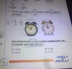 pe
Qu
in
21
154
154
4780 36
6.
6/5
iki farklı çalar saatten bir saatte bir, diğer
çalmaktadır.
+
5/60
5/5
15
D) 26
A) 14.00
C) 15.00
15
saatte bir
ikisi birlikte ilk kez 13.24 je beraber çaldığına göre, tek-
rar beraber saat kaçta çalarlar?
B) 14.36
D) 15.12
HIZLI
AKILLI