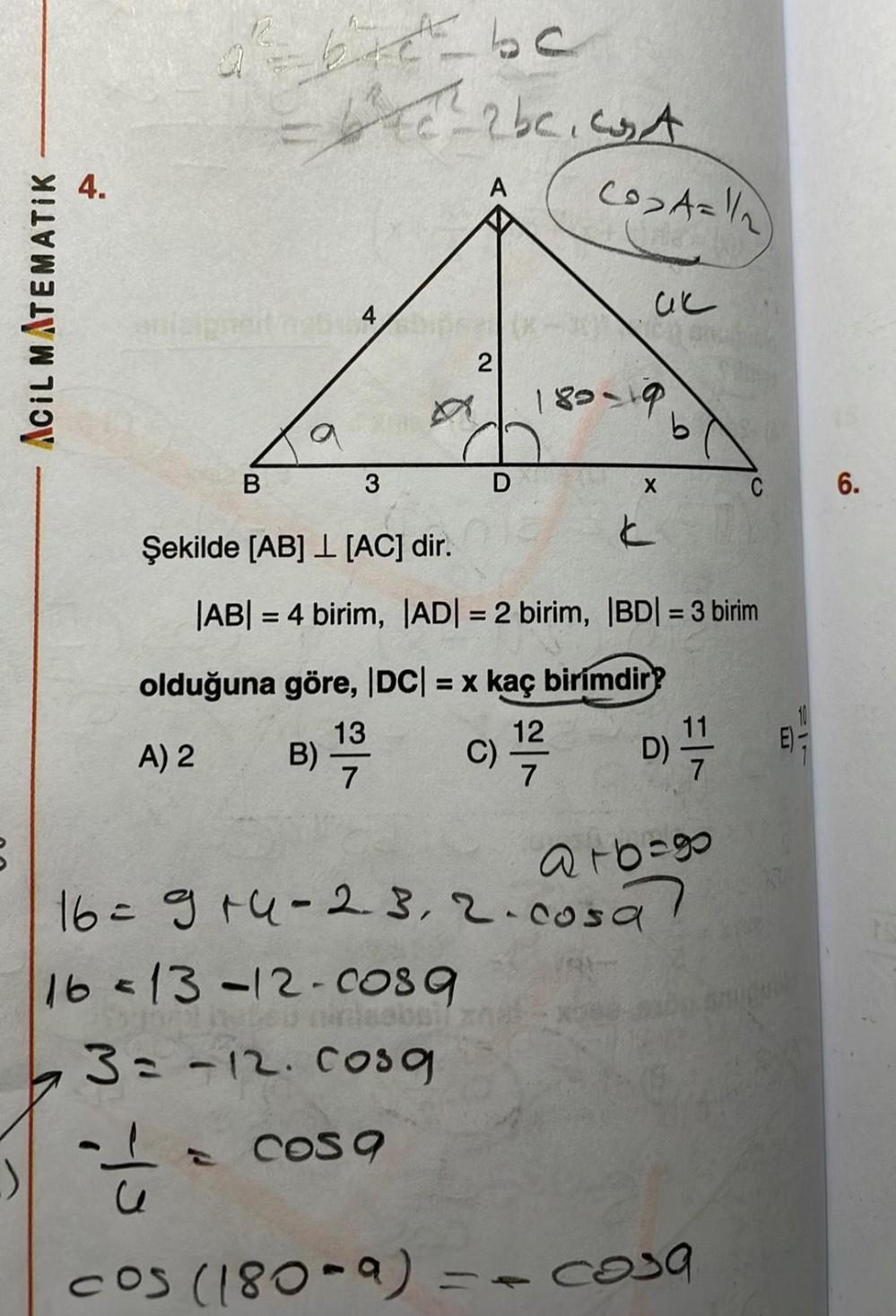 ACIL MATEMATIK
4.
de bic be
=4²4e-2bc. A
B
2014 Diper(X-3
2
A
3
B)
D
CO₂A=1/2
uc
189-19
X
k
olduğuna göre, |DC| = x kaç birimdir?
13
A) 2
c) 1/7/2
C)
7
b
Şekilde [AB] [AC] dir.
|AB| = 4 birim, |AD| = 2 birim, |BD| = 3 birim
F^
D) 17/12
a16=80
16 = 9+4-23, 2. cosa
C
16=13-12-0089
3= -12. Cosq
cos q
==
cos (180-a) = - cosa
T
6.
