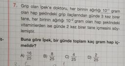 it-
7. Grip olan İpek'e doktoru, her birinin ağırlığı 10-1 gram
olan hap şeklindeki grip ilaçlarından günde 3 kez birer
tane, her birinin ağırlığı 10-2 gram olan hap şeklindeki
vitaminlerden ise günde 2 kez birer tane içmesini söy-
lemiştir.
3
Buna göre İpek, bir günde toplam kaç gram hap iç-
melidir?
A)
16
25
(
B)
8
25
O
C)
25
D)
2
25