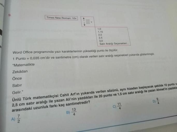 9.
Times New Roman: 10v
A)
7
Word Office programında yazı karakterlerinin yüksekliği punto ile ölçülür.
1 Punto = 0,035 cm'dir ve santimetre (cm) olarak verilen satır aralığı seçenekleri yukarıda gösterilmiştir.
"Matematikte
V
Zekâdan
Önce
Sabir
Gelir."
Ün