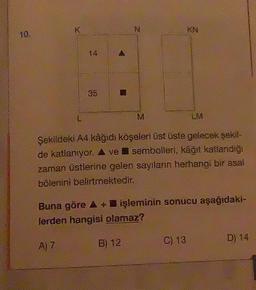 K
L
35
A
B
N
M
B) 12
KN
Şekildeki A4 kâğıdı köşeleri üst üste gelecek şekil-
de katlanıyor. A ve sembolleri, kâğıt katlandığı
zaman üstlerine gelen sayıların herhangi bir asal
bölenini belirtmektedir.
LM
Buna göre A + işleminin sonucu aşağıdaki-
lerden hangisi olamaz?
A) 7
C) 13
D) 14