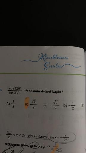 5.
cos 120°
tan 330°
- |~
A) 1/1/12
322
2
ifadesinin değeri kaçtır?
B)
√3
2
Klasiklesmis
Sorular
C)
25
<x< 2π olmak üzere sinx=-
VINCOLNSHA
√3
2
olduğuna göre, secx kaçtır?
25
MAGEN
cos
D) -
-|~
7
25
E) 1