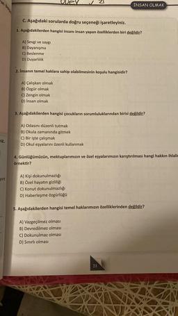 IZ.
yirt
C. Aşağıdaki sorularda doğru seçeneği işaretleyiniz.
1. Aşağıdakilerden hangisi insanı insan yapan özelliklerden biri değildir?
A) Sevgi ve saygı
B) Dayanışma
C) Beslenme
D) Duyarlılık
2. İnsanın temel haklara sahip olabilmesinin koşulu hangisidir?
A) Çalışkan olmak
B) Özgür olmak
C) Zengin olmak
D) İnsan olmak
3. Aşağıdakilerden hangisi çocukların sorumluluklarından birisi değildir?
A) Odasını düzenli tutmak
B) Okula zamanında gitmek
C) Bir işte çalışmak
D) Okul eşyalarını özenli kullanmak
İNSAN OLMAK
4. Günlüğümüzün, mektuplarımızın ve özel eşyalarımızın karıştırılması hangi hakkın ihlali
örnektir?
A) Kişi dokunulmazlığı
B) Özel hayatın gizliliği
C) Konut dokunulmazlığı
D) Haberleşme özgürlüğü
5. Aşağıdakilerden hangisi temel haklarımızın özelliklerinden değildir?
A) Vazgeçilmez olması
B) Devredilmez olması
C) Dokunulmaz olması
D) Sınırlı olması
21