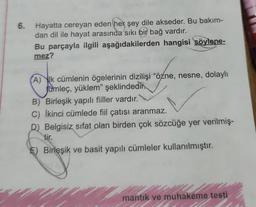 6. Hayatta cereyan eden her şey dile akseder. Bu bakım-
dan dil ile hayat arasında sıkı bir bağ vardır.
Bu parçayla ilgili aşağıdakilerden hangisi söylene-
mez?
A) k cümlenin ögelerinin dizilişi "özne, nesne, dolaylı
Jumleç, yüklem" şeklindedir.
B) Birleşik yapılı fiiller vardır.
C) İkinci cümlede fiil çatısı aranmaz.
D) Belgisiz sifat olan birden çok sözcüğe yer verilmiş-
tir.
E) Birleşik ve basit yapılı cümleler kullanılmıştır.
mantık ve muhakeme testi