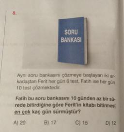 8.
SORU
BANKASI
Aynı soru bankasını çözmeye başlayan iki ar-
kadaştan Ferit her gün 6 test, Fatih ise her gün
10 test çözmektedir.
Fatih bu soru bankasını 10 günden az bir sü-
rede bitirdiğine göre Ferit'in kitabı bitirmesi
en çok kaç gün sürmüştür?
A) 20
B) 17
C) 15
D) 12