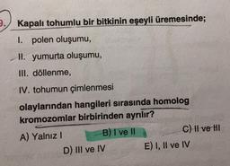 9.
Kapalı tohumlu bir bitkinin eşeyli üremesinde;
I. polen oluşumu,
II. yumurta oluşumu,
III. döllenme,
IV. tohumun çimlenmesi
olaylarından hangileri sırasında homolog
kromozomlar birbirinden ayrılır?
A) Yalnız I
B) I ve II
D) III ve IV
C) II ve HI
E) I, II ve IV