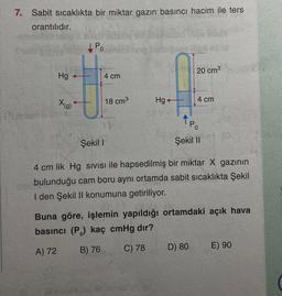 7. Sabit sıcaklıkta bir miktar gazın basıncı hacim ile ters
orantılıdır.
Hg
X(g)
Po
4 cm
18 cm³
1.8
Şekil I
bibianus itell
Hg+
20 cm³
4 cm
PO
Şekil II
D) 80
4 cm lik Hg SIVISI ile hapsedilmiş bir miktar X gazının
bulunduğu cam boru aynı ortamda sabit sıcaklıkta Şekil
I den Şekil II konumuna getiriliyor.
Buna göre, işlemin yapıldığı ortamdaki açık hava
basıncı (P) kaç cmHg dır?
A) 72
B) 76
C) 78
E) 90