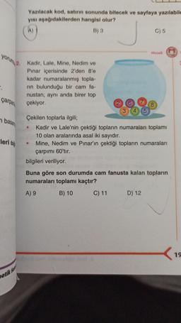 yorum 2. Kadir, Lale, Mine, Nedim ve
Pınar içerisinde 2'den 8'e
kadar numaralanmış topla-
rin bulunduğu bir cam fa-
nustan; aynı anda birer top
çekiyor.
".
çarpan
basan
leri doğ
Yazılacak kod, satırın sonunda bitecek ve sayfaya yazılabile
yısı aşağıdakilerden hangisi olur?
(A)
B) 3
atik Sa
3 4 5
C) 5
Mozaik
8
M
Çekilen toplarla ilgili;
Kadir ve Lale'nin çektiği topların numaraları toplamı
10 olan aralarında asal iki sayıdır.
Mine, Nedim ve Pınar'ın çektiği topların numaraları
çarpımı 60'tır.
bilgileri veriliyor.
Buna göre son durumda cam fanusta kalan topların
numaraları toplamı kaçtır?
A) 9
B) 10
C) 11 D) 12
<
19