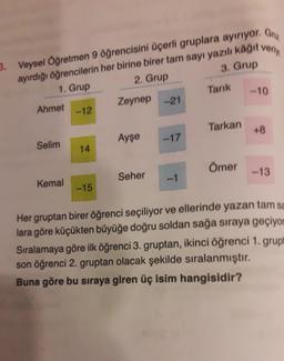 3. Veysel Öğretmen 9 öğrencisini üçerli gruplara ayırıyor. Gru
ayırdığı öğrencilerin her birine birer tam sayı yazılı kâğıt veriy
3. Grup
1. Grup
2. Grup
Zeynep -21
Ahmet
Selim
Kemal
-12
14
-15
Ayşe
Seher
-17
Tarık
Tarkan
Ömer
-10
+8
-13
Her gruptan birer öğrenci seçiliyor ve ellerinde yazan tam sa
lara göre küçükten büyüğe doğru soldan sağa sıraya geçiyor
Sıralamaya göre ilk öğrenci 3. gruptan, ikinci öğrenci 1. grupt
son öğrenci 2. gruptan olacak şekilde sıralanmıştır.
Buna göre bu sıraya giren üç isim hangisidir?