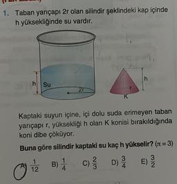 1. Taban yarıçapı 2r olan silindir şeklindeki kap içinde
h yüksekliğinde
su vardır.
h
Su
12
27
K
Kaptaki suyun içine, içi dolu suda erimeyen taban
yarıçapı r, yüksekliği h olan K konisi bırakıldığında
koni dibe çöküyor.
Buna göre silindir kaptaki su kaç h yükselir? (π = 3)
B) 1 C)
4
h
D) E) 2
/