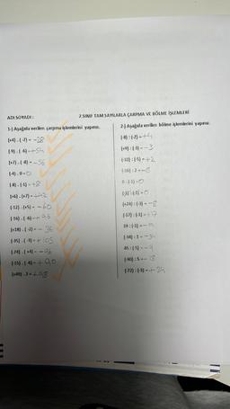 ADI SOYADI:
1-) Aşağıda verilen çarpma işlemlerini yapınız.
(+4)-(-7)= -28
(-9). (6)-+54
(+7)-(-8)= -56
(-4).0=0
(-8).(-1)=+8
(+6)-(+7)= +42
(-12).(+5) = -60
(-16).(-6)- +96
(+18) - (-2) = - 36
(-35).(-3) = +105
E
7.SINIF TAM SAYILARLA ÇARPMA VE BÖLME İŞLEMLERİ
(-24)-(+4) -- 96
(-15). (6) = + 90
(+49).2=+98
2-) Aşağıda verilen bölme işlemlerini yapınız.
(-8): (-2)=+4
(+9): (-3) --3
(-10): (-5) = +2
(-16):2=-8
0:(-1)-0
(-7: (4=0
(+24) : (-3) = -8
(-17):(-1)=+17
19:(-1)=-19
(-34): 1=-34
45: (-5)--9
(-90):5=-
18
(-72) : (-3) = +24