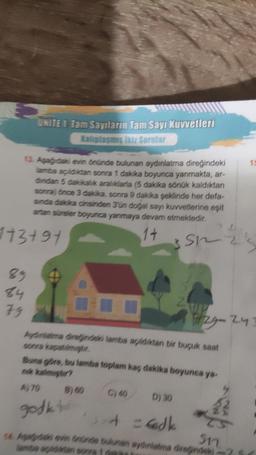 UNITE 1 Tam Sayıların Tam Sayı Kuvvetleri
Kalıplaşmış ikiz Sorular
13. Aşağıdaki evin önünde bulunan aydınlatma direğindeki
lamba açıldıktan sonra 1 dakika boyunca yanmakta, ar-
dindan 5 dakikalık aralıklarla (5 dakika sönük kaldıktan
sonra) önce 3 dakika, sonra 9 dakika şeklinde her defa-
sinda dakika cinsinden 3'ün doğal sayı kuvvetlerine eşit
artan süreler boyunca yanmaya devam etmektedir.
14
3 Sh
113+91
89
24
79
Aydınlatma direğindeki lamba açıldıktan bir buçuk saat
D) 30
4 = dk
2215
729-24
Buna göre, bu lamba toplam kaç dakika boyunca ya-
nk kalmıştır?
A, 70
godkto
3.4
Sn
14 Aqaydaki evin Onünde bulunan aydınlatma direğindeki-71
15