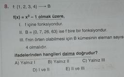 8. f: {1, 2, 3, 4} → B
f(x) = x³ - 1 olmak üzere,
I. f içine fonksiyondur.
II. B = {0, 7, 26, 63} ise f bire bir fonksiyondur.
III. f'nin örten olabilmesi için B kümesinin eleman sayısı
4 olmalıdır.
ifadelerinden hangileri daima doğrudur?
A) Yalnız 1
B) Yalnız II
C) Yalnız III
D) I ve II
E) II ve III
81-7