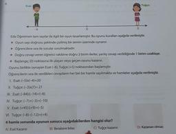 4.
Esat
-6
II. Tuğçe: (-3)x(7)= 21
III. Esat: (-84):(-14)=(-6)
5
Eda Öğretmen tam sayılar ile ilgili bir oyun tasarlamıştır. Bu oyunu kuralları aşağıda verilmiştir.
+ Oyun sayı doğrusu şeklinde çizilmiş bir zemin üzerinde oynanır.
Öğrencilere sıra ile sorular sorulmaktadır.
✦ Doğru cevap veren öğrenci rakibine doğru 3 birim ilerler, yanlış cevap verildiğinde 1 birim uzaklaşır.
Başlangıç (0) noktasına ilk ulaşan veya geçen oyunu kazanır.
Oyunu birlikte oynayan Esat (-6), Tuğçe (+5) noktasından başlamıştır.
Öğrencilerin sıra ile verdikleri cevapların her biri bir hamle sayılmakta ve hamleler aşağıda verilmiştir.
1. Esat: (-5)x(-4)=20
IV. Tuğçe: (-7)+(-3)=(-10)
V. Esat: (+45):(+9)=(-5)
VI. Tuğçe: (-8)-(-12)=(+4)
6 hamle sonunda oyunun sonucu aşağıdakilerden hangisi olur?
A) Esat Kazanır.
B) Berabere biter.
C) Tuğçe kazanır.
Tuğçe
D) Kazanan olmaz.