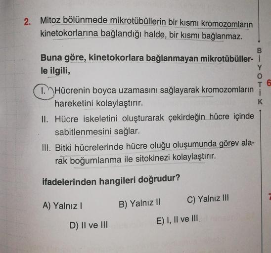 2. Mitoz bölünmede mikrotübüllerin bir kısmı kromozomların
kinetokorlarına bağlandığı halde, bir kısmı bağlanmaz.
B
Buna göre, kinetokorlara bağlanmayan mikrotübüller- i
le ilgili,
Y
0
T 6
1. Hücrenin boyca uzamasını sağlayarak kromozomların i
hareketini k