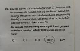 9
28. Böylece biz ona bütün bütün bağlanırken (1) dünyamız artık
tamamen onunla hudutlanırken (II) Sen bizden ayrılıverdin.
Sevgimiz arttıkça sen biraz daha fazla rahatsız oluyordun (III)
Ben (IV) bunu anlıyordum. Sen bunda biraz da hürriyetine
tecavüz buluyordun. Fakat annen (V)
Bu parçada numaralanmış yerlere getirilmesi gereken
noktalama işaretleri eşleştirildiğinde hangisi dışta
kalır?
A) I
B) II
C) III
D) IV
E) V