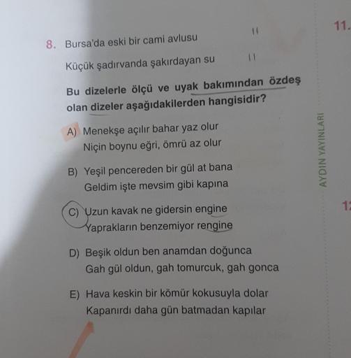 8. Bursa'da eski bir cami avlusu
Küçük şadırvanda şakırdayan su
Bu dizelerle ölçü ve uyak bakımından özdeş
olan dizeler aşağıdakilerden hangisidir?
A) Menekşe açılır bahar yaz olur
Niçin boynu eğri, ömrü az olur
B) Yeşil pencereden bir gül at bana
Geldim i