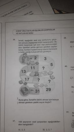 M IHO-ALKIM CAN KALYONCU
36.
olarak pay-
savisi
37.
6.SINIF ÜSLÜ SAYILAR-İŞLEMLER-ÇARPANLAR
VE KATLAR-50 SORU
İsmail, aşağıdaki asal sayı parkurunu geçe-
rek sonuca ulaştığında ödülü kazanacaktır. Bu
ödülü kazanmak için asal sayı parkurundaki
soru işaretleri yerine gelmesi gereken sayıları
bulup, bunların toplamı hangi sayının karesiyse
o kadar yastığı kutuya atması gerekiyor.
2
3
13
START
17
11
?
5
?
29
31
Buna göre, İsmail'in ödülü alması için kutuya
atması gereken yastık sayısı kaçtır?
108 sayısının asal çarpanları aşağıdakiler-
den hangisidir?
A) 2,3
B) 2, 3, 7
39.
40.
41.
sayıs
A) 1
Aşa
49
Bu
A)