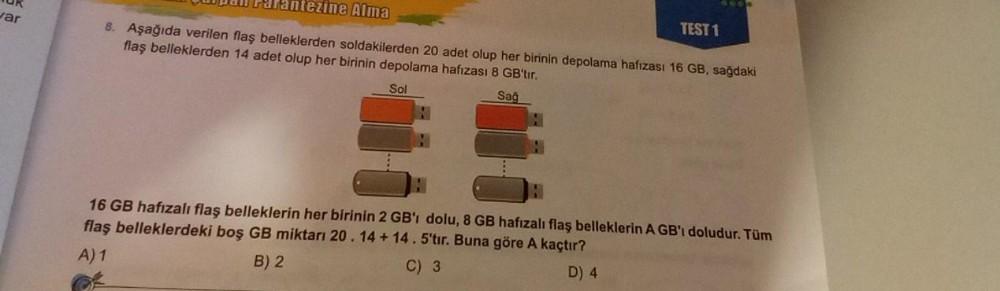 TUK
var
Fantezine Alma
8. Aşağıda verilen flaş belleklerden soldakilerden 20 adet olup her birinin depolama hafızası 16 GB, sağdaki
flaş belleklerden 14 adet olup her birinin depolama hafızası 8 GB'tır.
Sol
Sağ
H
TEST 1
16 GB hafızalı flaş belleklerin her birinin 2 GB'ı dolu, 8 GB hafızalı flaş belleklerin A GB'ı doludur. Tüm
flaş belleklerdeki boş GB miktarı 20. 14 +14.5'tır. Buna göre A kaçtır?
A) 1
B) 2
C) 3
D) 4