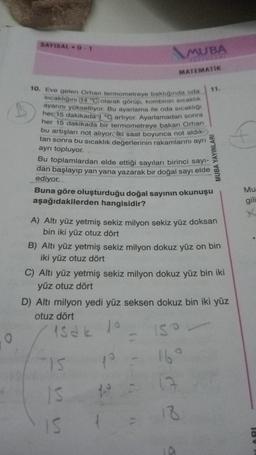 O
SAYISALD-1
10. Eve gelen Orhan termometreye baktığında oda
sıcaklığını 14 °C olarak görüp, kombinin sıcaklık
ayarını yükseltiyor. Bu ayarlama ile oda sıcaklığı
her 15 dakikada 1 °C artıyor. Ayarlamadan sonra
her 15 dakikada bir termometreye bakan Orhan
bu artışları not alıyor. İki saat boyunca not aldık-
tan sonra bu sıcaklık değerlerinin rakamlarını ayrı
ayrı topluyor.
MUBA
MATEMATİK
Bu toplamlardan elde ettiği sayıları birinci sayı-
dan başlayıp yan yana yazarak bir doğal sayı elde
ediyor.
11.
Buna göre oluşturduğu doğal sayının okunuşu
aşağıdakilerden hangisidir?
MUBA YAYINLARI
A) Altı yüz yetmiş sekiz milyon sekiz yüz doksan
bin iki yüz otuz dört
"15
10
IS 10 =
IS
B) Altı yüz yetmiş sekiz milyon dokuz yüz on bin
iki yüz otuz dört
C) Altı yüz yetmiş sekiz milyon dokuz yüz bin iki
yüz otuz dört
150
16°
17
18
A
D) Altı milyon yedi yüz seksen dokuz bin iki yüz
otuz dört
Isak 10
Mu
gili