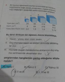 4.
Bir biyoloji öğretmeni interfaz evresindeki bir hücrenin
büyümesine bağlı olarak yüzey alanı / hacim oranının
nasıl değiştiğini aşağıdaki şema üzerinden anlatıyor.
Yüzel alanı (cm²)
24
96
Hacim (cm³)
8
64
Yüzey alanı/Hacim oranı 3,0 1,5
A) Yalnız I
O @911
216
216
1,0
Bu dersi dinleyen bir öğrenci, hücre büyüdükçe,
1.
Hacim/yüzey alanı oranı azalır.
11.
II. Dış ortamdan besin ve oksijen alımında aksama-
lar olur.
B) Yalnız II
8
III. Hücrede oluşan metabolizma atıklarının dış orta-
ma verilmesinde aksamalar olur. X
yargılarından hangilerinin yanlış olduğunu söyle-
melidir?
D) II ve Mi
384
512
0,75
E) I, II ve III
C)Yalnız III