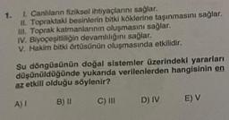 1.
1. Canlıların fiziksel ihtiyaçlarını sağlar.
II. Topraktaki besinlerin bitki köklerine taşınmasını sağlar.
III. Toprak katmanlarının oluşmasını sağlar.
IV. Biyoçeşitliliğin devamlılığını sağlar.
V. Hakim bitki örtüsünün oluşmasında etkilidir.
Su döngüsünün doğal sistemler üzerindeki yararları
düşünüldüğünde yukarıda verilenlerden hangisinin en
az etkili olduğu söylenir?
A) I
B) II
C) III
D) IV
E) V