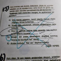 15
67
Kimi insanlar çok övünür, böbürlenir. Şöyle bir ucundan
tuttukları ya da kendilerinden daha büyük bir gücün ba-
şardığı işleri, kendileri gerçekleştirmiş gibi davranırlar.
Aşağıdaki özlü sözlerden hangisi, bu açıklamaya uy-
gundur?
A) One kapılıp şimaranı, kendi kazdığı kuyuya düşüp
bağıranı, kimse kurtarmaz.
B) Sineği balla yakalamak, sirkeyle yakalamaktan daha
kolaydır.
C) Ünü hor görmek üstüne kitap yazanlar, baş sayfaya
kendi adlarını koyarlar.
EMPAVA
D) Sineğin biri araba tekerleğinin dingiline konmuş;
"Amma da tozuttum ha!" demiş.
E) Aridan korkulur; "Bal var." deyince koşulur.
(1999/KPSS)
Aynı olayı, iki ayrı kişinin anılarından okuyun, anlatılan-
görürsünüz Kimi, değistirerek