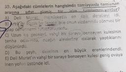 39. Aşağıdaki cümlelerin hangisinde tamlayanla tarnianan
arasına sifat girmiş bir isim tamlaması yoktur?
A) Deli
azılı derebeyi idi.
en
Murat, memleketin
B) Artiken küçük bir fenalı bile onun vicdanında sönmez bir
zap ćeffennemi tutuşturuyordu.
C) Uzun kış geceleri, vahşi bir saraye benzeyen kulesinin
tenha odasında, ocağın alevlerine dalarak yaptıklarını
düşünürdü.
D) Bu şeyh, devrinin en büyük erenlerindendi.
E) Deli Murat'ın vahşî bir saraya benzeyen kulesi geniş ovaya
inen yolun üstünde idi.