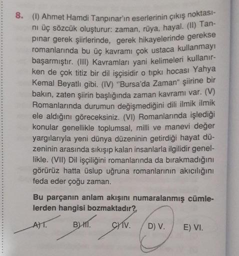 8. (1) Ahmet Hamdi Tanpınar'ın eserlerinin çıkış noktası-
nı üç sözcük oluşturur: zaman, rüya, hayal. (II) Tan-
pınar gerek şiirlerinde, gerek hikayelerinde gerekse
romanlarında bu üç kavramı çok ustaca kullanmayı
başarmıştır. (III) Kavramları yani kelimel