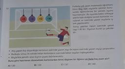 I
12.
+15 -3
+13
-14
(-8)
Futbolu çok seven matematik öğretmeni
Emre Bey, tam sayılarla işlemler konu-
sunda öğrencilerine bir penaltı oyunu
hazırlamıştır. Bu oyunda kaleci olmayıp
iplerle kale direğine asılan kartonlar vu-
rularak ve üzerinde yazan sayılarla iş-
lem yapılacaktır.
Vuruş yapılan topun üzerinde yazan
sayı (-8)'dir. Oyunun kuralı şu şekilde-
dir:
• Atış yapan kişi düşürdüğü kartonun üzerinde yazan sayı ile topun üzerinde yazan sayıyı çarpacaktır.
Bulduğu sonuç ile askıda kalan kartonların üzerinde kalan sayıları toplayacaktır.
• Böylelikle penaltı atan kişinin puanı belirlenecektir.
Buna göre hazırlanan düzenekteki kartonlardan birini düşüren bir öğrenci en fazla kaç puan alır?
A) 130
B) 135
C) 137
D) 140