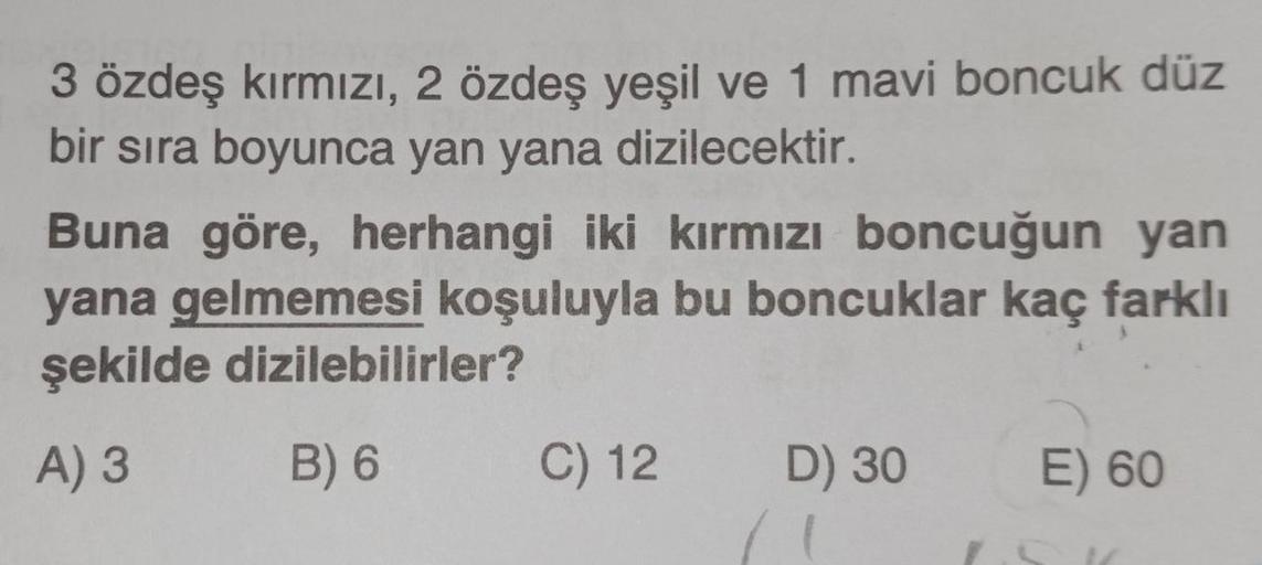 3 özdeş kırmızı, 2 özdeş yeşil ve 1 mavi boncuk düz
bir sıra boyunca yan yana dizilecektir.
Buna göre, herhangi iki kırmızı boncuğun yan
yana gelmemesi koşuluyla bu boncuklar kaç farklı
şekilde dizilebilirler?
A) 3
B) 6
C) 12 D) 30
E) 60