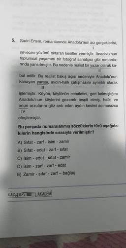 5. Sadri Ertem, romanlarında Anadolu'nun acı gerçeklerini,
I
sevecen yüzünü aktaran kesitler vermiştir. Anadolu'nun
toplumsal yaşamını bir fotoğraf sanatçısı gibi romanla-
rinda yansıtmıştır. Bu nedenle realist bir yazar olarak ka-
||
bul edilir. Bu realist bakış açısı nedeniyle Anadolu'nun
kanayan yarası, aydın-halk çatışmasını ayrıntılı olarak
işlemiştir. Köyün, köylünün cehaletini, geri kalmışlığını
Anadolu'nun köylerini gezerek tespit etmiş, halkı ve
onun arzularını göz ardı eden aydın kesimi acımasızca
IV
eleştirmiştir.
Bu parçada numaralanmış sözcüklerin türü aşağıda-
kilerin hangisinde sırasıyla verilmiştir?
A) Sifat zarf - isim - zamir
B) Sifat- edat - zarf - sıfat
C) İsim - edat - sifat - zamir
D) İsim - zarf - zarf - edat
E) Zamir - sifat - zarf - bağlaç
L
Üçgen AKADEMİ