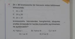 4. 2n = 36 kromozomlu bir hücrenin mitoz bölünmesi
sonucunda;
1.
2n = 35
II. 2n = 36
III. 2n = 37
kromozomlu hücrelerden hangilerinin oluşumu
anafaz evresinde bir kardeş kromatitin ayrılmaması
ile açıklanabilir?
A) Yalnız I
D) I ve III
B) Yalnız III
E) II ve III
C) I ve II