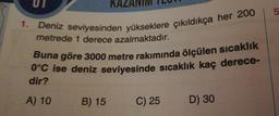 1.
UI
KAZAN
Deniz seviyesinden yükseklere çıkıldıkça her 200
metrede 1 derece azalmaktadır.
Buna göre 3000 metre rakımında ölçülen sıcaklık
0°C ise deniz seviyesinde sıcaklık kaç derece-
dir?
A) 10
B) 15
C) 25
D) 30
5