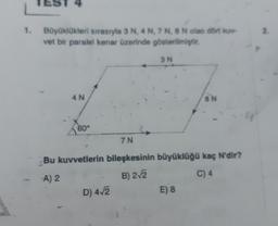 Büyüklükleri sırasıyla 3 N, 4 N, 7 N, 8 N olan dört kuv
vet bir paralel kenar üzerinde gösterilmiştir.
4 N
60°
Bu kuvvetlerin
A) 2
3 N
D) 4√2
7 N
bileşkesinin büyüklüğü kaç N'dir?
B) 2√2
C) 4
8 N
E) 8
2.