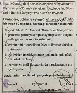 insan vücudundaki bazı hücreler ileri düzeyde farklı-
laşmış olup bölünme yeteneklerini kaybederler. Olgun
sinir hücreleri ve çizgili kas hücreleri böyledir.
Buna göre, bölünme yeteneği olmayan, çekirdekli
bir insan hücresinde, herhangi bir zaman diliminde,
çekirdekteki DNA moleküllerinde replikasyon ori-
jinlerinde çok sayıda replikasyon çatalının oluşma-
si ile genomun kendini eşlemesi,
Il mitokondri organelinde DNA polimeraz aktivitesi
görülmesi, .
III. gekirdekte bazı biyosentez tepkimelerinde nükle-
otit tüketimi olması,
IV. serbest ve bağlı fibozomlarda translasyonun ger-
çekleşmesi
olaylarından hangilerinin gerçekleşmesi beklenmez?
A) Yalnız !
D) Il ve Ill
B) Yalnız III
EII, III ve IV
C) I ve II